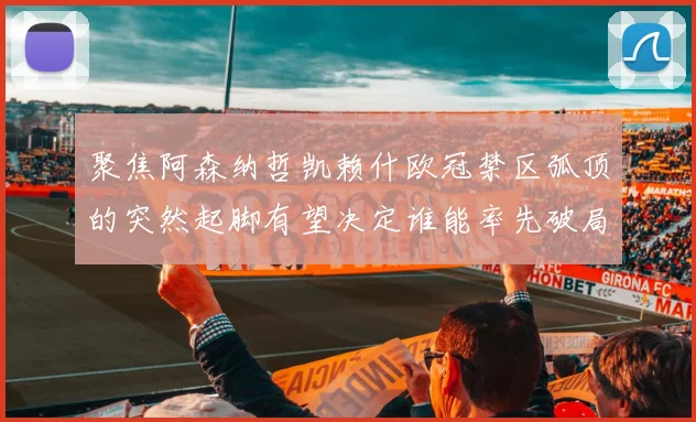 聚焦阿森纳哲凯赖什欧冠禁区弧顶的突然起脚有望决定谁能率先破局