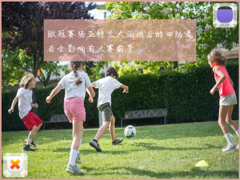 欧冠赛场亚特兰大压迫后的回防是否会影响淘汰赛前景