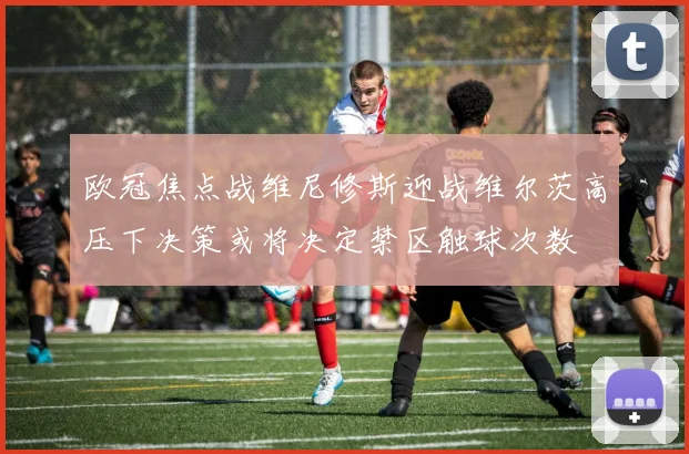 欧冠焦点战维尼修斯迎战维尔茨高压下决策或将决定禁区触球次数