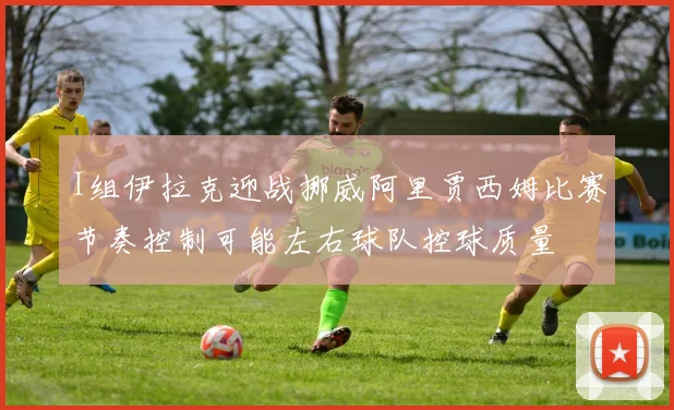 I组伊拉克迎战挪威阿里贾西姆比赛节奏控制可能左右球队控球质量