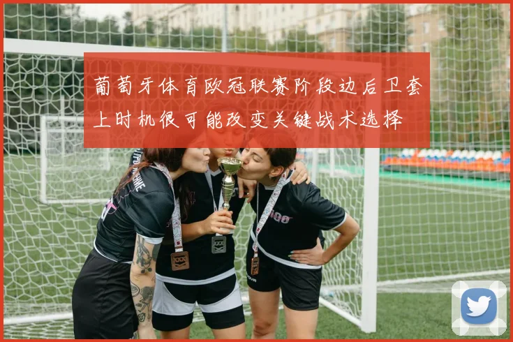 葡萄牙体育欧冠联赛阶段边后卫套上时机很可能改变关键战术选择