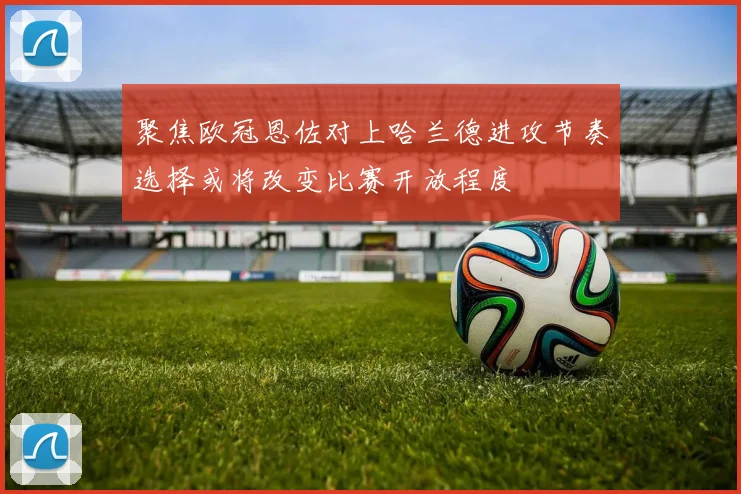 聚焦欧冠恩佐对上哈兰德进攻节奏选择或将改变比赛开放程度