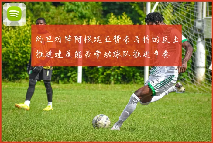 约旦对阵阿根廷亚赞奈马特的反击推进速度能否带动球队推进节奏