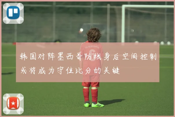 韩国对阵墨西哥防线身后空间控制或将成为守住比分的关键