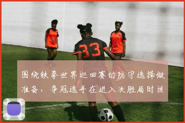 围绕铁拳世界巡回赛的防守选择做准备,争冠选手在进入决胜局时该如何调整