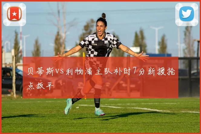 贝蒂斯vs利物浦主队补时7分新援抢点扳平