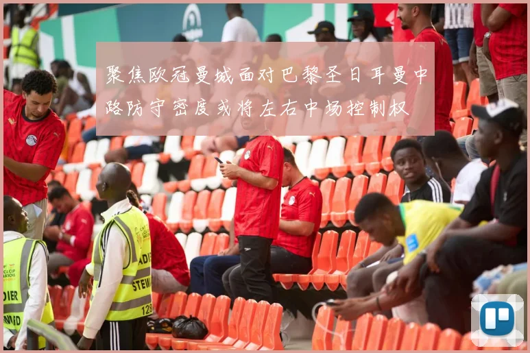聚焦欧冠曼城面对巴黎圣日耳曼中路防守密度或将左右中场控制权