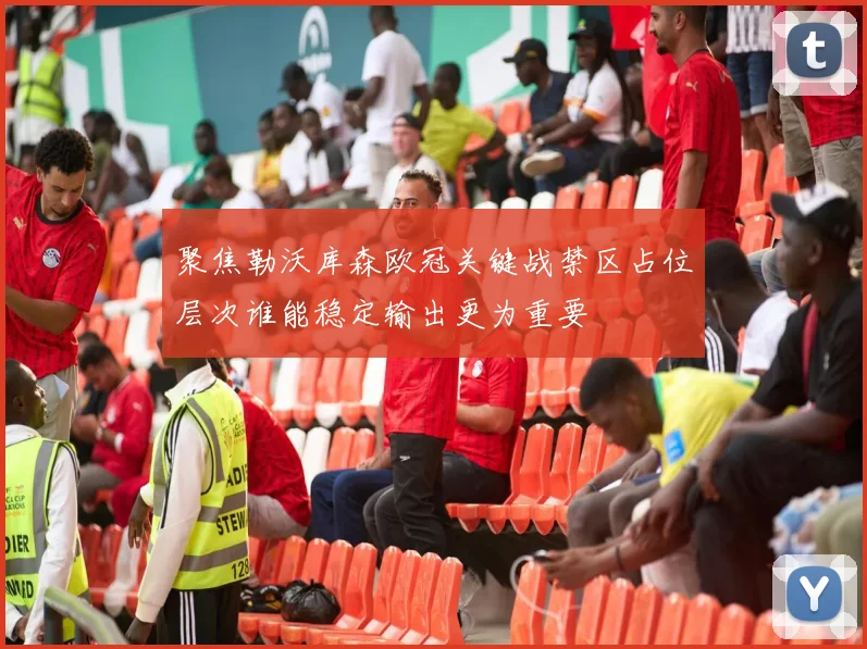 聚焦勒沃库森欧冠关键战禁区占位层次谁能稳定输出更为重要