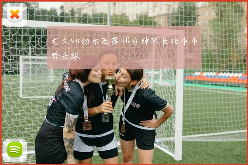 尤文vs切尔西第40分钟队长传中中锋头球
