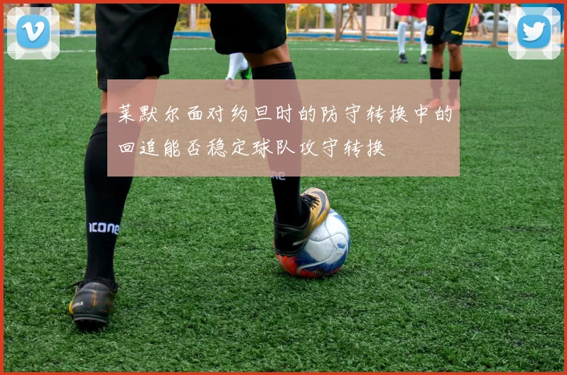 莱默尔面对约旦时的防守转换中的回追能否稳定球队攻守转换