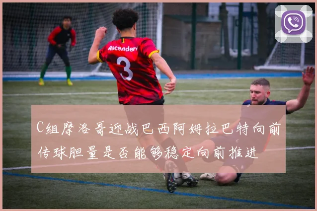 C组摩洛哥迎战巴西阿姆拉巴特向前传球胆量是否能够稳定向前推进