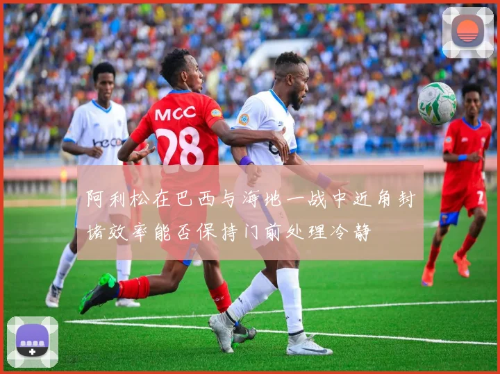 阿利松在巴西与海地一战中近角封堵效率能否保持门前处理冷静