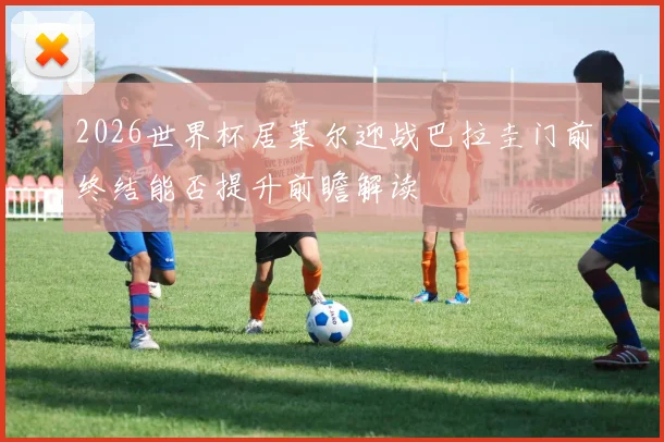 2026世界杯居莱尔迎战巴拉圭门前终结能否提升前瞻解读