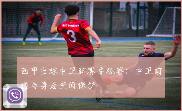 西甲出球中卫新赛季观察:中卫前顶与身后空间保护