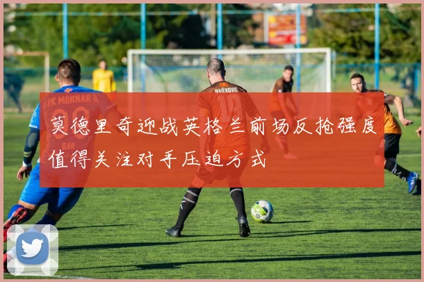 莫德里奇迎战英格兰前场反抢强度值得关注对手压迫方式