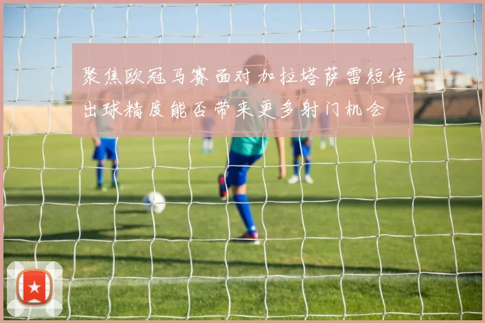 聚焦欧冠马赛面对加拉塔萨雷短传出球精度能否带来更多射门机会